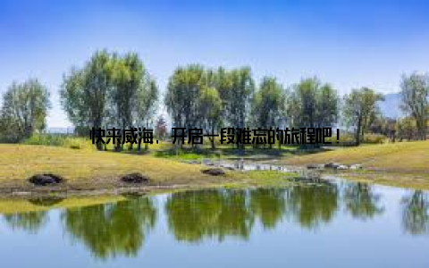 快来威海, 开启一段难忘的旅程吧!